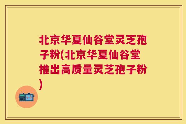 北京华夏仙谷堂灵芝孢子粉(北京华夏仙谷堂推出高质量灵芝孢子粉)