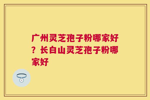 广州灵芝孢子粉哪家好?长白山灵芝孢子粉哪家好 广州灵芝孢子粉哪家好?长白山灵芝孢子粉哪家好
