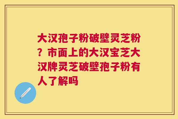 大汉孢子粉破壁灵芝粉?市面上的大汉宝芝大汉牌灵芝破壁孢子粉有人了解吗 大汉孢子粉破壁灵芝粉?市面上的大汉宝芝大汉牌灵芝破壁孢子粉有人了解吗