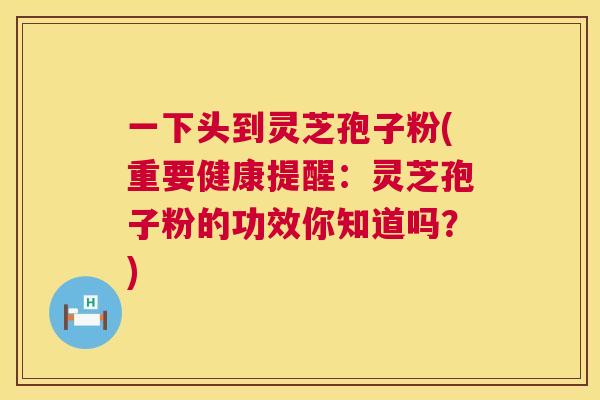 一下头到灵芝孢子粉(重要健康提醒:灵芝孢子粉的功效你知道吗?) 一下头到灵芝孢子粉(重要健康提醒:灵芝孢子粉的功效你知道吗?)