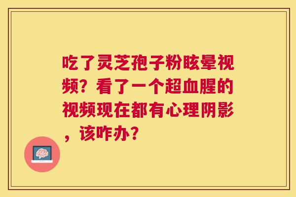 吃了灵芝孢子粉眩晕视频?看了一个超腥的视频现在都有心理阴影,该咋办? 吃了灵芝孢子粉眩晕视频?看了一个超腥的视频现在都有心理阴影,该咋办?