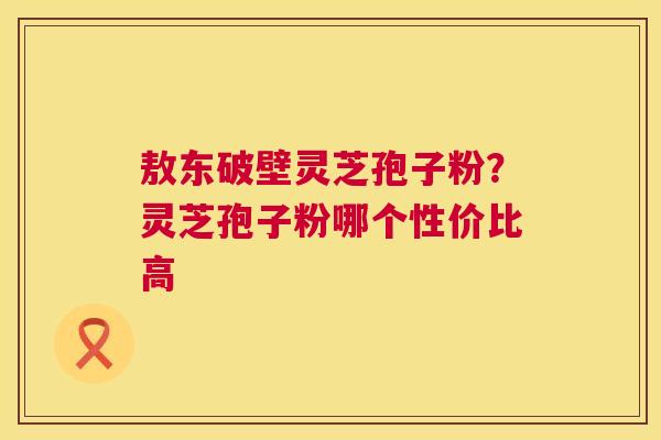 敖东破壁灵芝孢子粉?灵芝孢子粉哪个性价比高 敖东破壁灵芝孢子粉?灵芝孢子粉哪个性价比高