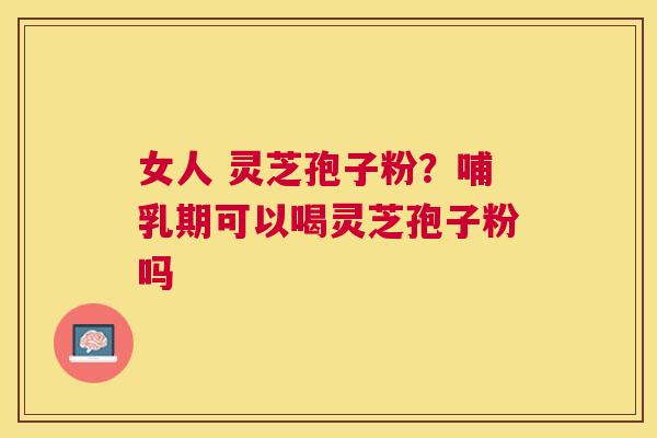 女人 灵芝孢子粉?哺乳期可以喝灵芝孢子粉吗 女人 灵芝孢子粉?哺乳期可以喝灵芝孢子粉吗