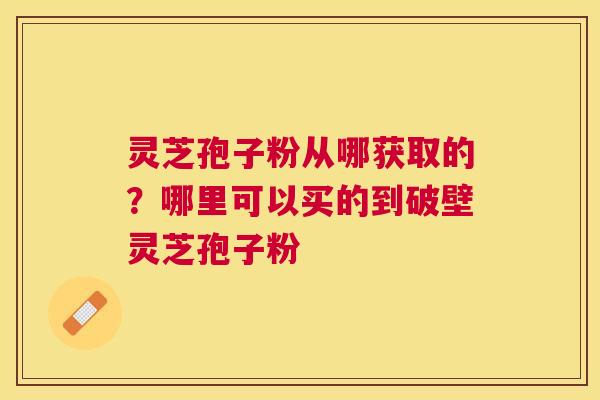 灵芝孢子粉从哪获取的？哪里可以买的到破壁灵芝孢子粉