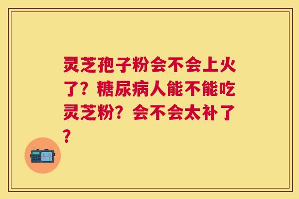 灵芝孢子粉会不会上火了？人能不能吃灵芝粉？会不会太补了？