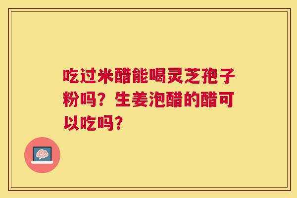 吃过米醋能喝灵芝孢子粉吗?生姜泡醋的醋可以吃吗? 吃过米醋能喝灵芝孢子粉吗?生姜泡醋的醋可以吃吗?