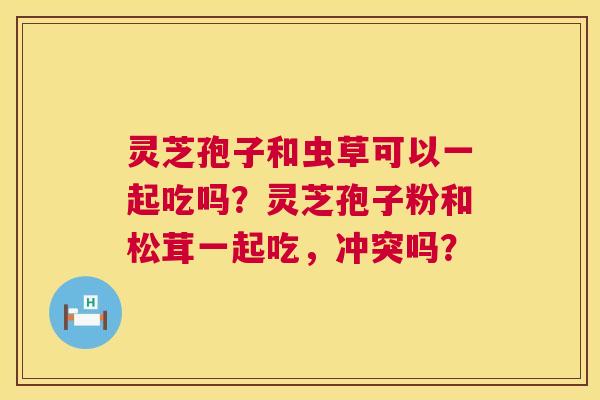 灵芝孢子和虫草可以一起吃吗?灵芝孢子粉和松茸一起吃,冲突吗? 灵芝孢子和虫草可以一起吃吗?灵芝孢子粉和松茸一起吃,冲突吗?