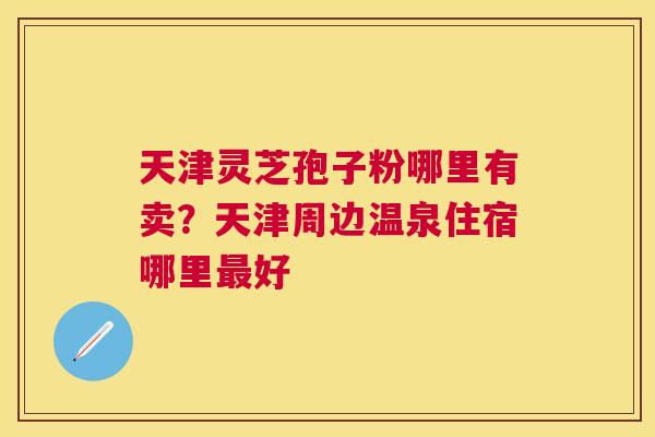 天津灵芝孢子粉哪里有卖?天津周边温泉住宿哪里好 天津灵芝孢子粉哪里有卖?天津周边温泉住宿哪里好