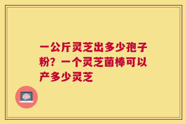 一公斤灵芝出多少孢子粉?一个灵芝菌棒可以产多少灵芝 一公斤灵芝出多少孢子粉?一个灵芝菌棒可以产多少灵芝