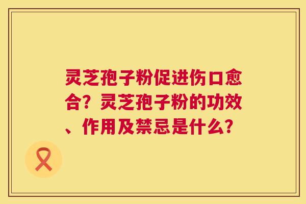 灵芝孢子粉促进伤口愈合？灵芝孢子粉的功效、作用及禁忌是什么？