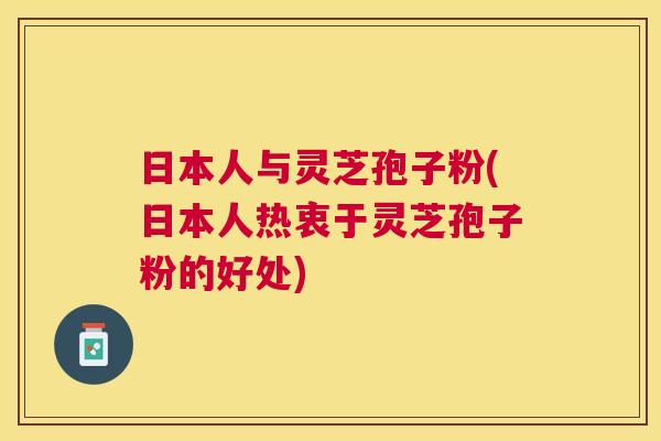 日本人与灵芝孢子粉(日本人热衷于灵芝孢子粉的好处) 日本人与灵芝孢子粉(日本人热衷于灵芝孢子粉的好处)