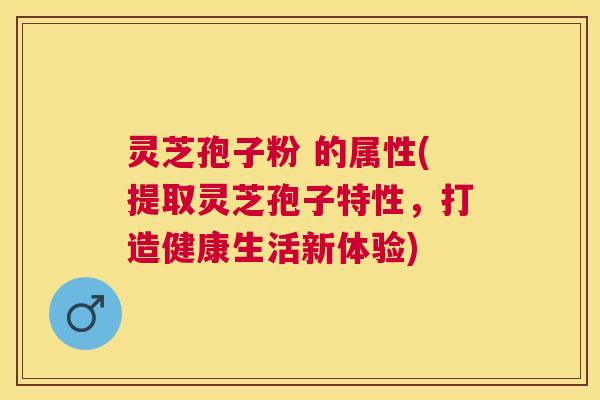灵芝孢子粉 的属性(提取灵芝孢子特性，打造健康生活新体验)