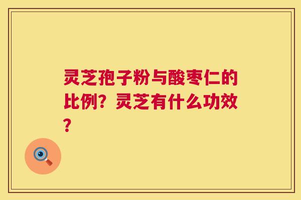 灵芝孢子粉与酸枣仁的比例?灵芝有什么功效? 灵芝孢子粉与酸枣仁的比例?灵芝有什么功效?