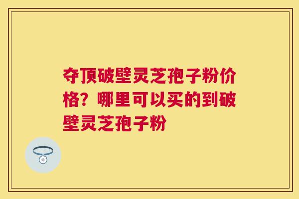 夺顶破壁灵芝孢子粉价格?哪里可以买的到破壁灵芝孢子粉 夺顶破壁灵芝孢子粉价格?哪里可以买的到破壁灵芝孢子粉