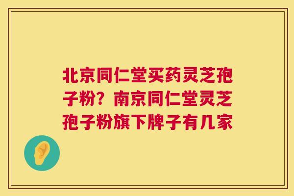 北京同仁堂买药灵芝孢子粉?南京同仁堂灵芝孢子粉旗下牌子有几家 北京同仁堂买药灵芝孢子粉?南京同仁堂灵芝孢子粉旗下牌子有几家