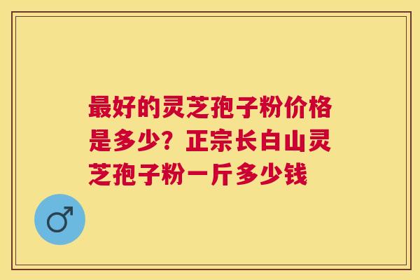 好的灵芝孢子粉价格是多少?正宗长白山灵芝孢子粉一斤多少钱 好的灵芝孢子粉价格是多少?正宗长白山灵芝孢子粉一斤多少钱