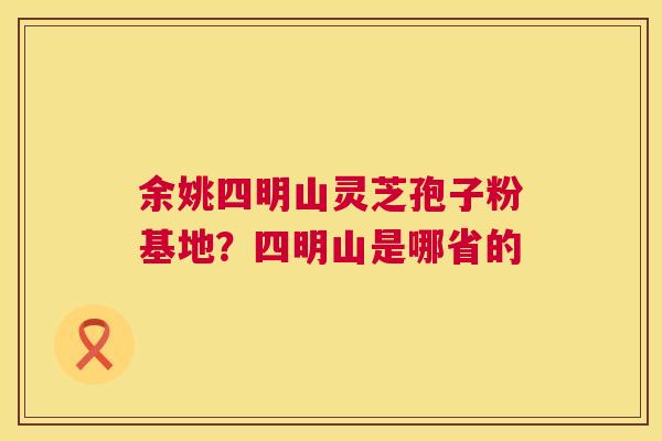 余姚四明山灵芝孢子粉基地?四明山是哪省的 余姚四明山灵芝孢子粉基地?四明山是哪省的