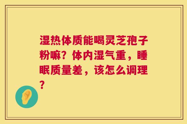 湿热体质能喝灵芝孢子粉嘛?体内湿气重,质量差,该怎么调理? 湿热体质能喝灵芝孢子粉嘛?体内湿气重,质量差,该怎么调理?