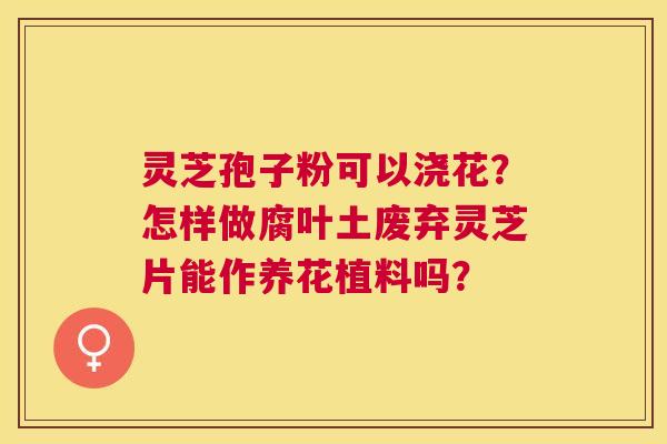 灵芝孢子粉可以浇花？怎样做腐叶土废弃灵芝片能作养花植料吗？