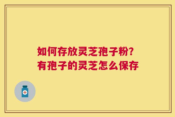 如何存放灵芝孢子粉?有孢子的灵芝怎么保存 如何存放灵芝孢子粉?有孢子的灵芝怎么保存
