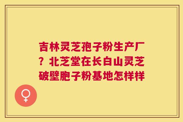 吉林灵芝孢子粉生产厂?北芝堂在长白山灵芝破壁胞子粉基地怎样样 吉林灵芝孢子粉生产厂?北芝堂在长白山灵芝破壁胞子粉基地怎样样