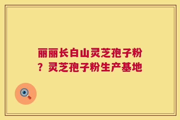 丽丽长白山灵芝孢子粉？灵芝孢子粉生产基地
