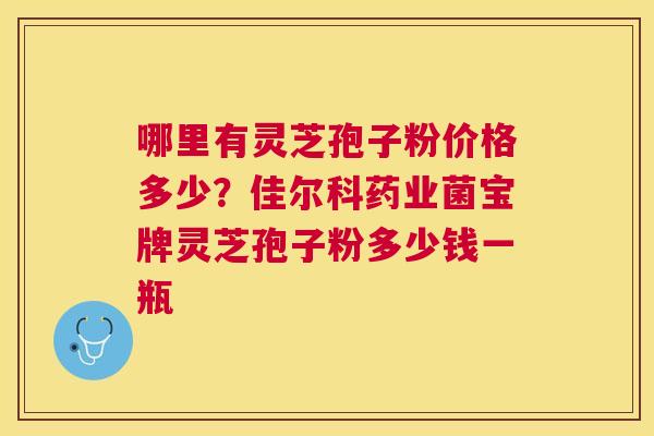 哪里有灵芝孢子粉价格多少？佳尔科药业菌宝牌灵芝孢子粉多少钱一瓶