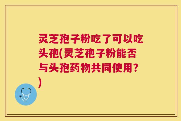 灵芝孢子粉吃了可以吃头孢(灵芝孢子粉能否与头孢共同使用?) 灵芝孢子粉吃了可以吃头孢(灵芝孢子粉能否与头孢共同使用?)