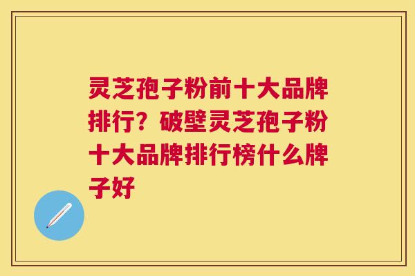 灵芝孢子粉前十大品牌排行？破壁灵芝孢子粉十大品牌排行榜什么牌子好