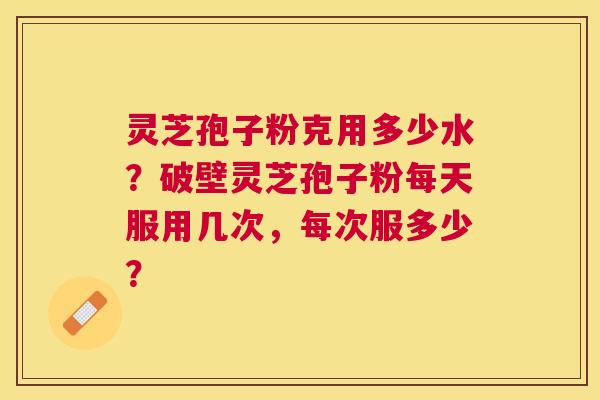 灵芝孢子粉克用多少水?破壁灵芝孢子粉每天服用几次,每次服多少? 灵芝孢子粉克用多少水?破壁灵芝孢子粉每天服用几次,每次服多少?