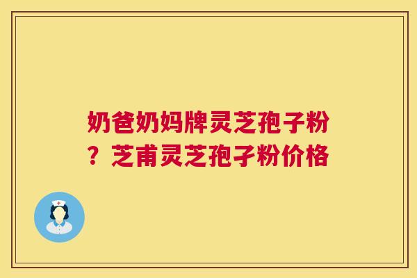 奶爸奶妈牌灵芝孢子粉？芝甫灵芝孢孑粉价格