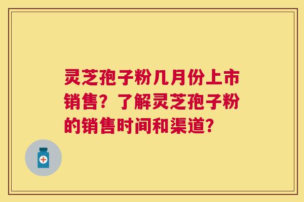 灵芝孢子粉几月份上市销售？了解灵芝孢子粉的销售时间和渠道？