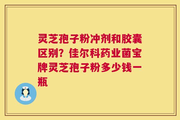 灵芝孢子粉冲剂和胶囊区别？佳尔科药业菌宝牌灵芝孢子粉多少钱一瓶