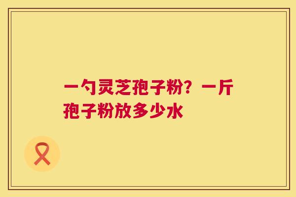 一勺灵芝孢子粉？一斤孢子粉放多少水