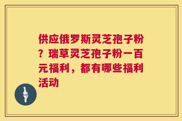 供应俄罗斯灵芝孢子粉？瑞草灵芝孢子粉一百元福利，都有哪些福利活动