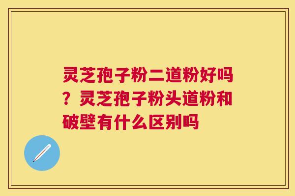 灵芝孢子粉二道粉好吗？灵芝孢子粉头道粉和破壁有什么区别吗
