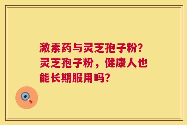 激素药与灵芝孢子粉?灵芝孢子粉,健康人也能长期服用吗? 激素药与灵芝孢子粉?灵芝孢子粉,健康人也能长期服用吗?
