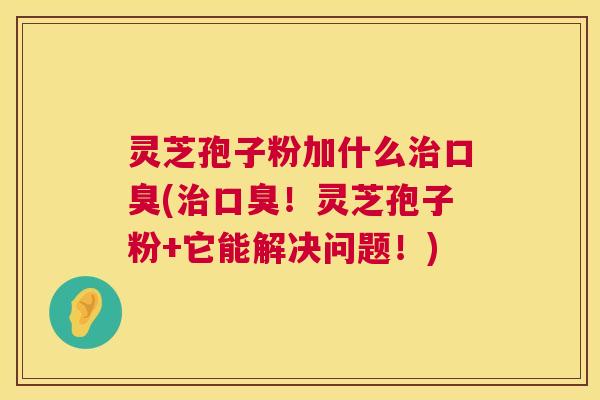 灵芝孢子粉加什么口臭(口臭！灵芝孢子粉+它能解决问题！)