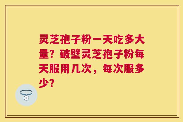 灵芝孢子粉一天吃多大量？破壁灵芝孢子粉每天服用几次，每次服多少？