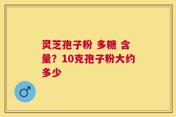 灵芝孢子粉 多糖 含量?10克孢子粉大约多少 灵芝孢子粉 多糖 含量?10克孢子粉大约多少