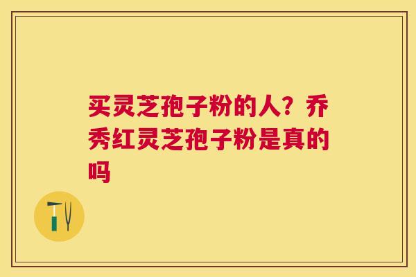 买灵芝孢子粉的人?乔秀红灵芝孢子粉是真的吗 买灵芝孢子粉的人?乔秀红灵芝孢子粉是真的吗