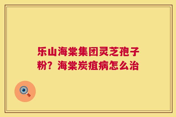 乐山海棠集团灵芝孢子粉？海棠炭疽怎么