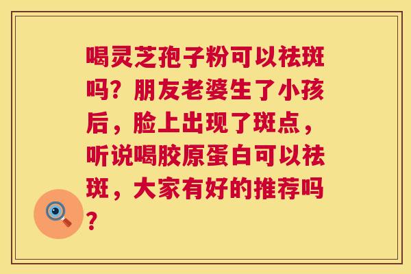 喝灵芝孢子粉可以祛斑吗?朋友老婆生了小孩后,脸上出现了斑点,听说喝胶原蛋白可以祛斑,大家有好的推荐吗? 喝灵芝孢子粉可以祛斑吗?朋友老婆生了小孩后,脸上出现了斑点,听说喝胶原蛋白可以祛斑,大家有好的推荐吗?