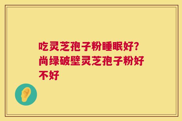 吃灵芝孢子粉好?尚绿破壁灵芝孢子粉好不好 吃灵芝孢子粉好?尚绿破壁灵芝孢子粉好不好