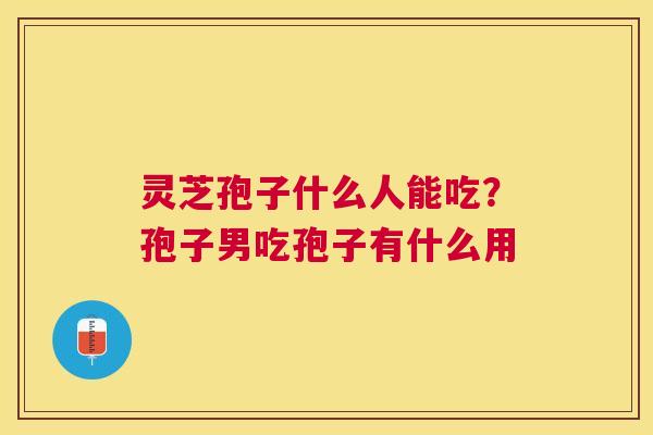 灵芝孢子什么人能吃？孢子男吃孢子有什么用