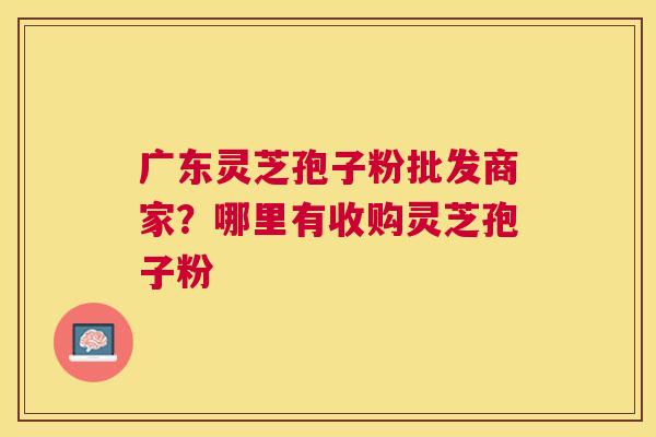 广东灵芝孢子粉批发商家?哪里有收购灵芝孢子粉 广东灵芝孢子粉批发商家?哪里有收购灵芝孢子粉