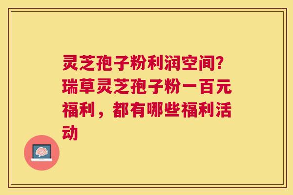 灵芝孢子粉利润空间?瑞草灵芝孢子粉一百元福利,都有哪些福利活动 灵芝孢子粉利润空间?瑞草灵芝孢子粉一百元福利,都有哪些福利活动