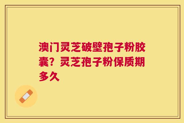 澳门灵芝破壁孢子粉胶囊？灵芝孢子粉保质期多久