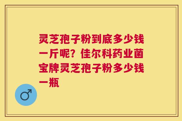 灵芝孢子粉到底多少钱一斤呢?佳尔科药业菌宝牌灵芝孢子粉多少钱一瓶 灵芝孢子粉到底多少钱一斤呢?佳尔科药业菌宝牌灵芝孢子粉多少钱一瓶