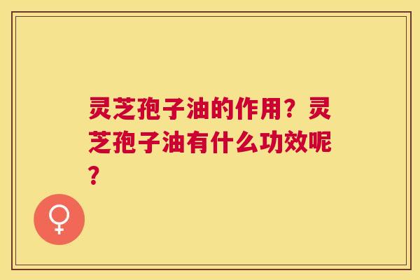 灵芝孢子油的作用？灵芝孢子油有什么功效呢？